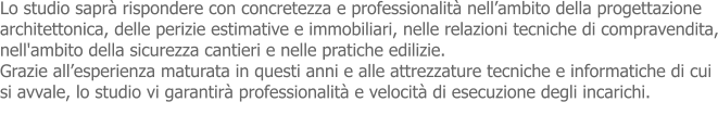 Lo studio saprà rispondere con concretezza e professionalità nell’ambito della progettazione  architettonica, delle perizie estimative e immobiliari, nelle relazioni tecniche di compravendita, nell'ambito della sicurezza cantieri e nelle pratiche edilizie. Grazie all’esperienza maturata in questi anni e alle attrezzature tecniche e informatiche di cui  si avvale, lo studio vi garantirà professionalità e velocità di esecuzione degli incarichi.
